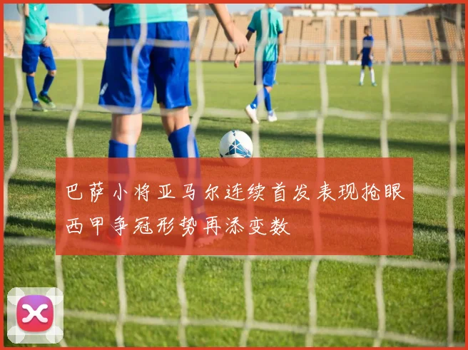 巴萨小将亚马尔连续首发表现抢眼西甲争冠形势再添变数